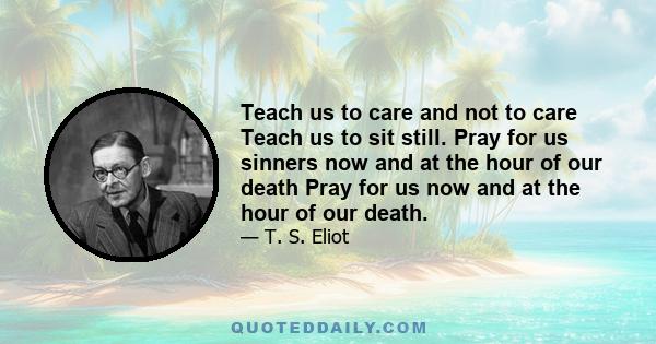 Teach us to care and not to care Teach us to sit still. Pray for us sinners now and at the hour of our death Pray for us now and at the hour of our death.