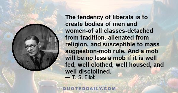 The tendency of liberals is to create bodies of men and women-of all classes-detached from tradition, alienated from religion, and susceptible to mass suggestion-mob rule. And a mob will be no less a mob if it is well