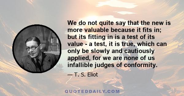 We do not quite say that the new is more valuable because it fits in; but its fitting in is a test of its value - a test, it is true, which can only be slowly and cautiously applied, for we are none of us infallible