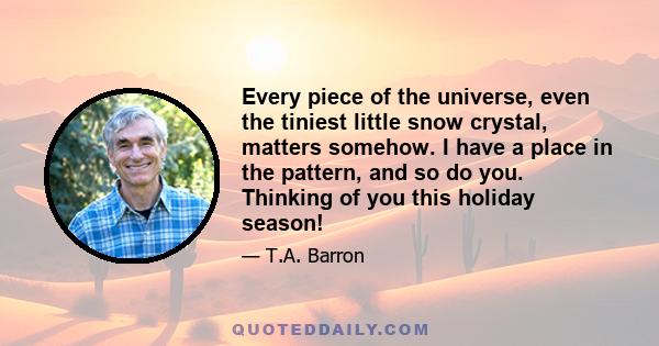 Every piece of the universe, even the tiniest little snow crystal, matters somehow. I have a place in the pattern, and so do you. Thinking of you this holiday season!