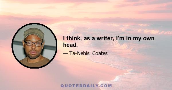 I think, as a writer, I'm in my own head.