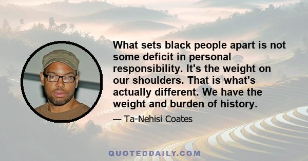 What sets black people apart is not some deficit in personal responsibility. It's the weight on our shoulders. That is what's actually different. We have the weight and burden of history.