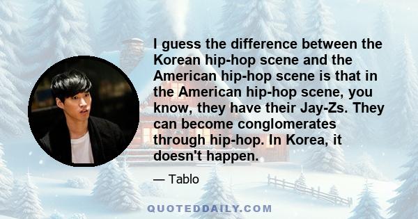 I guess the difference between the Korean hip-hop scene and the American hip-hop scene is that in the American hip-hop scene, you know, they have their Jay-Zs. They can become conglomerates through hip-hop. In Korea, it 