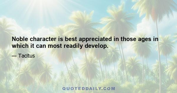 Noble character is best appreciated in those ages in which it can most readily develop.