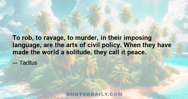 To rob, to ravage, to murder, in their imposing language, are the arts of civil policy. When they have made the world a solitude, they call it peace.