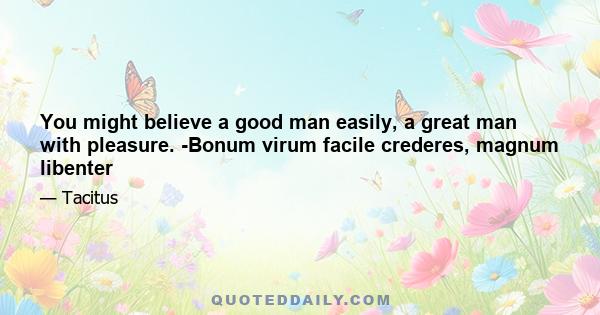 You might believe a good man easily, a great man with pleasure. -Bonum virum facile crederes, magnum libenter