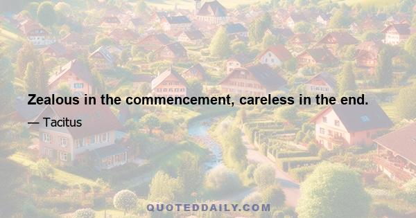 Zealous in the commencement, careless in the end.