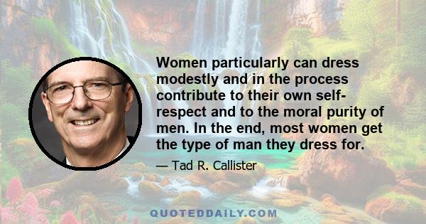 Women particularly can dress modestly and in the process contribute to their own self­ respect and to the moral purity of men. In the end, most women get the type of man they dress for.