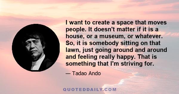 I want to create a space that moves people. It doesn't matter if it is a house, or a museum, or whatever. So, it is somebody sitting on that lawn, just going around and around and feeling really happy. That is something 