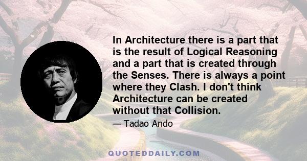 In Architecture there is a part that is the result of Logical Reasoning and a part that is created through the Senses. There is always a point where they Clash. I don't think Architecture can be created without that