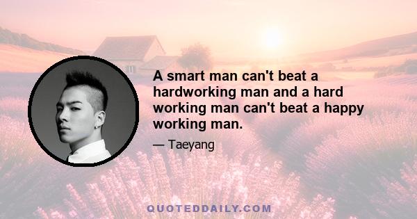 A smart man can't beat a hardworking man and a hard working man can't beat a happy working man.