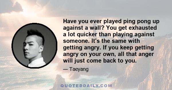 Have you ever played ping pong up against a wall? You get exhausted a lot quicker than playing against someone. It's the same with getting angry. If you keep getting angry on your own, all that anger will just come back 