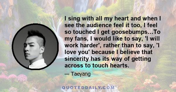 I sing with all my heart and when I see the audience feel it too, I feel so touched I get goosebumps…To my fans, I would like to say, 'I will work harder', rather than to say, 'I love you' because I believe that