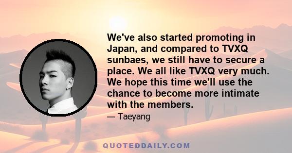 We've also started promoting in Japan, and compared to TVXQ sunbaes, we still have to secure a place. We all like TVXQ very much. We hope this time we'll use the chance to become more intimate with the members.