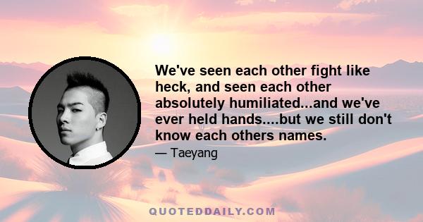 We've seen each other fight like heck, and seen each other absolutely humiliated...and we've ever held hands....but we still don't know each others names.