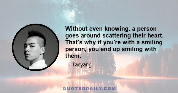 Without even knowing, a person goes around scattering their heart. That's why if you're with a smiling person, you end up smiling with them.