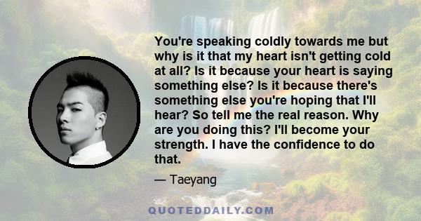 You're speaking coldly towards me but why is it that my heart isn't getting cold at all? Is it because your heart is saying something else? Is it because there's something else you're hoping that I'll hear? So tell me