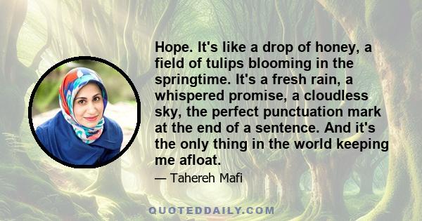 Hope. It's like a drop of honey, a field of tulips blooming in the springtime. It's a fresh rain, a whispered promise, a cloudless sky, the perfect punctuation mark at the end of a sentence. And it's the only thing in