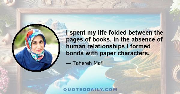 I spent my life folded between the pages of books. In the absence of human relationships I formed bonds with paper characters.