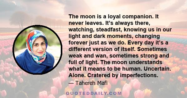 The moon is a loyal companion. It never leaves. It’s always there, watching, steadfast, knowing us in our light and dark moments, changing forever just as we do. Every day it’s a different version of itself. Sometimes