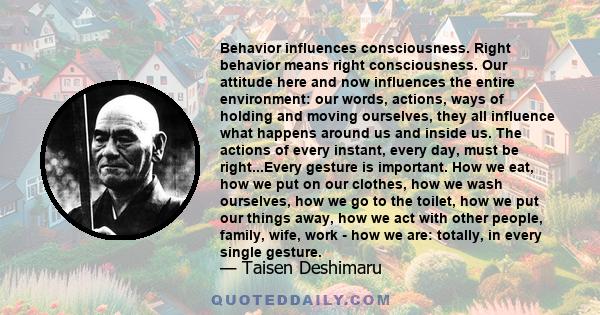 Behavior influences consciousness. Right behavior means right consciousness. Our attitude here and now influences the entire environment: our words, actions, ways of holding and moving ourselves, they all influence what 