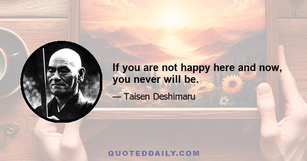 If you are not happy here and now, you never will be.