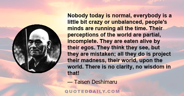 Nobody today is normal, everybody is a little bit crazy or unbalanced, people's minds are running all the time. Their perceptions of the world are partial, incomplete. They are eaten alive by their egos. They think they 