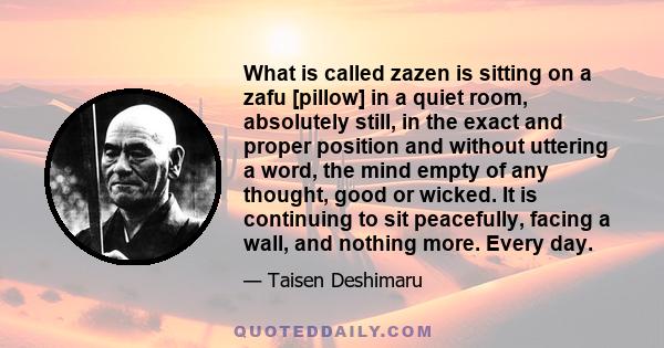 What is called zazen is sitting on a zafu [pillow] in a quiet room, absolutely still, in the exact and proper position and without uttering a word, the mind empty of any thought, good or wicked. It is continuing to sit