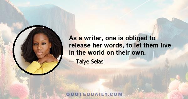 As a writer, one is obliged to release her words, to let them live in the world on their own.