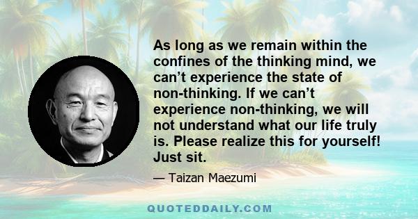 As long as we remain within the confines of the thinking mind, we can’t experience the state of non-thinking. If we can’t experience non-thinking, we will not understand what our life truly is. Please realize this for