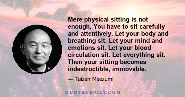 Mere physical sitting is not enough. You have to sit carefully and attentively. Let your body and breathing sit. Let your mind and emotions sit. Let your blood circulation sit. Let everything sit. Then your sitting