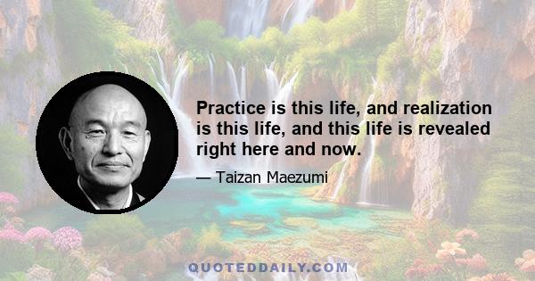 Practice is this life, and realization is this life, and this life is revealed right here and now.