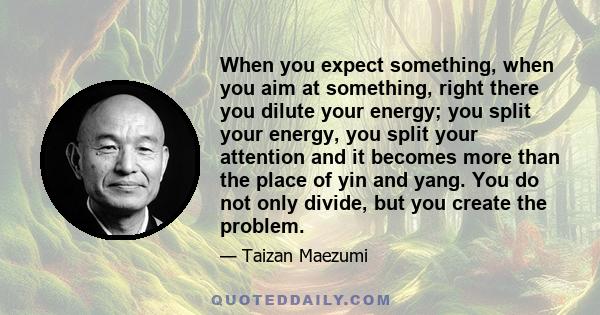 When you expect something, when you aim at something, right there you dilute your energy; you split your energy, you split your attention and it becomes more than the place of yin and yang. You do not only divide, but