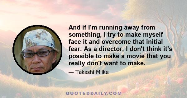 And if I'm running away from something, I try to make myself face it and overcome that initial fear. As a director, I don't think it's possible to make a movie that you really don't want to make.