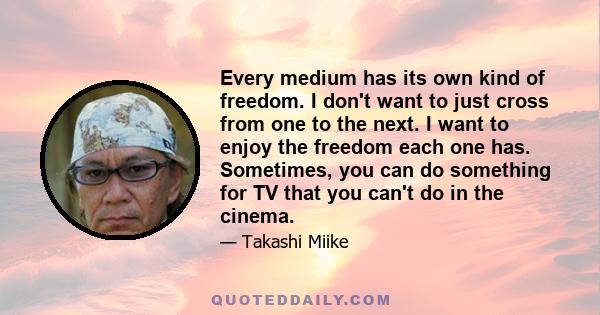 Every medium has its own kind of freedom. I don't want to just cross from one to the next. I want to enjoy the freedom each one has. Sometimes, you can do something for TV that you can't do in the cinema.