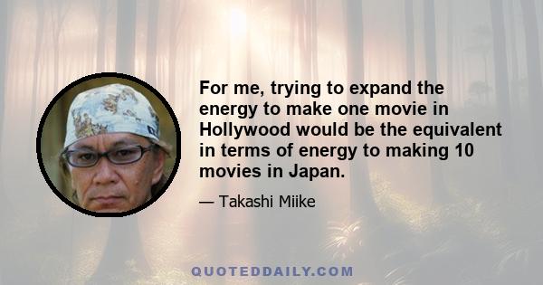 For me, trying to expand the energy to make one movie in Hollywood would be the equivalent in terms of energy to making 10 movies in Japan.