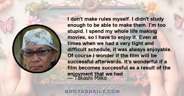 I don't make rules myself. I didn't study enough to be able to make them. I'm too stupid. I spend my whole life making movies, so I have to enjoy it. Even at times when we had a very tight and difficult schedule, it was 