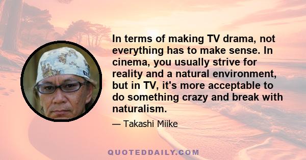 In terms of making TV drama, not everything has to make sense. In cinema, you usually strive for reality and a natural environment, but in TV, it's more acceptable to do something crazy and break with naturalism.