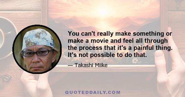 You can't really make something or make a movie and feel all through the process that it's a painful thing. It's not possible to do that.