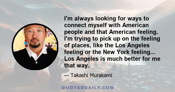 I'm always looking for ways to connect myself with American people and that American feeling. I'm trying to pick up on the feeling of places, like the Los Angeles feeling or the New York feeling... Los Angeles is much