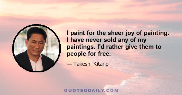 I paint for the sheer joy of painting. I have never sold any of my paintings. I'd rather give them to people for free.