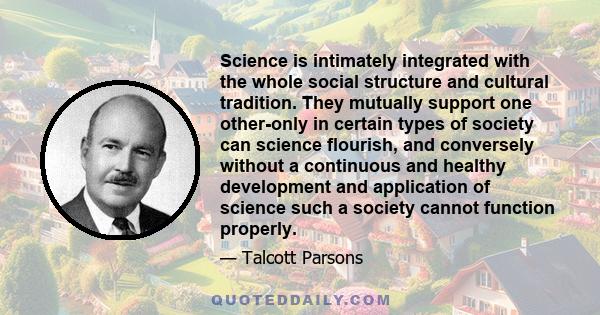 Science is intimately integrated with the whole social structure and cultural tradition. They mutually support one other-only in certain types of society can science flourish, and conversely without a continuous and