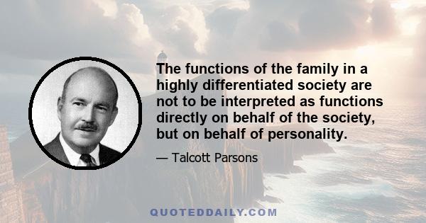 The functions of the family in a highly differentiated society are not to be interpreted as functions directly on behalf of the society, but on behalf of personality.