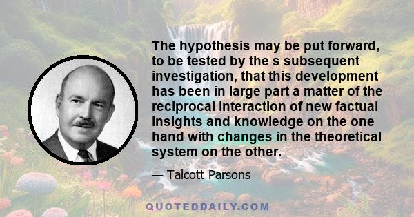 The hypothesis may be put forward, to be tested by the s subsequent investigation, that this development has been in large part a matter of the reciprocal interaction of new factual insights and knowledge on the one