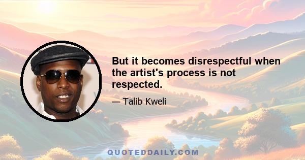 But it becomes disrespectful when the artist's process is not respected.