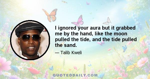 I ignored your aura but it grabbed me by the hand, like the moon pulled the tide, and the tide pulled the sand.