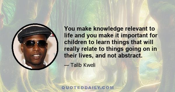 You make knowledge relevant to life and you make it important for children to learn things that will really relate to things going on in their lives, and not abstract.