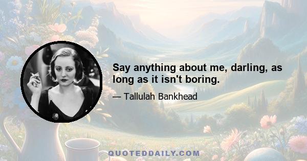 Say anything about me, darling, as long as it isn't boring.