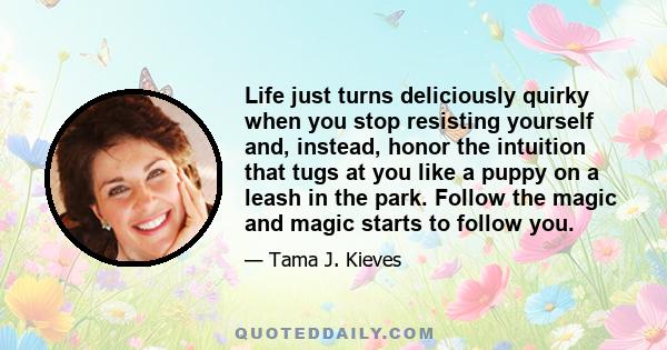 Life just turns deliciously quirky when you stop resisting yourself and, instead, honor the intuition that tugs at you like a puppy on a leash in the park. Follow the magic and magic starts to follow you.