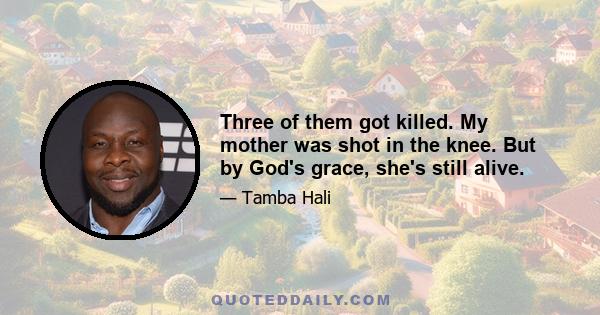 Three of them got killed. My mother was shot in the knee. But by God's grace, she's still alive.